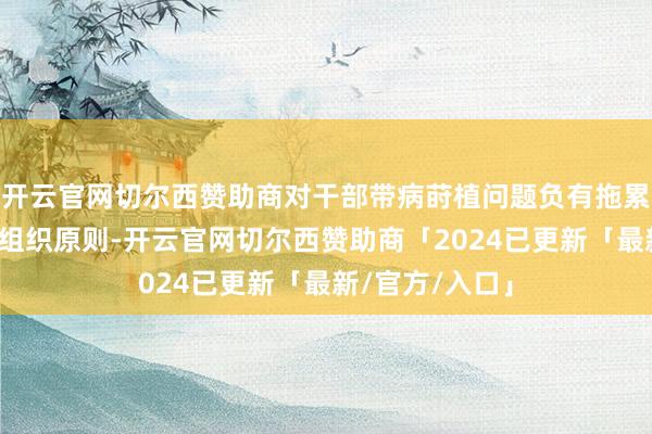 开云官网切尔西赞助商对干部带病莳植问题负有拖累；柴激越抵挡组织原则-开云官网切尔西赞助商「2024已更新「最新/官方/入口」