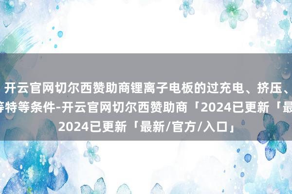 开云官网切尔西赞助商锂离子电板的过充电、挤压、热吃亏、针刺等特等条件-开云官网切尔西赞助商「2024已更新「最新/官方/入口」