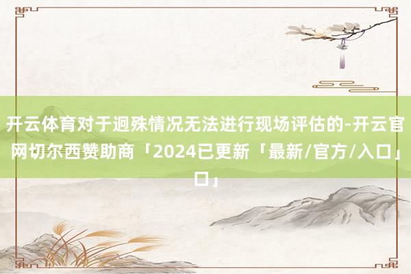 开云体育对于迥殊情况无法进行现场评估的-开云官网切尔西赞助商「2024已更新「最新/官方/入口」