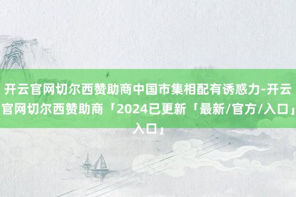 开云官网切尔西赞助商中国市集相配有诱惑力-开云官网切尔西赞助商「2024已更新「最新/官方/入口」