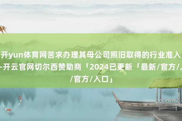 开yun体育网苦求办理其母公司照旧取得的行业准入许可-开云官网切尔西赞助商「2024已更新「最新/官方/入口」