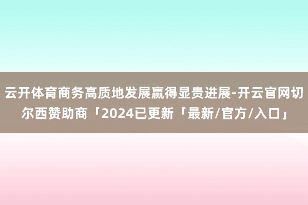 云开体育商务高质地发展赢得显贵进展-开云官网切尔西赞助商「2024已更新「最新/官方/入口」