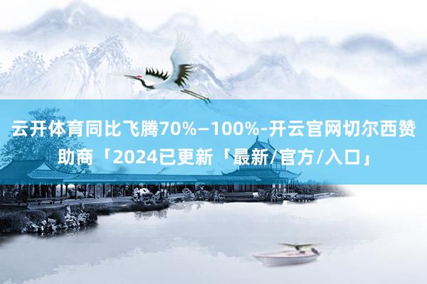 云开体育同比飞腾70%—100%-开云官网切尔西赞助商「2024已更新「最新/官方/入口」