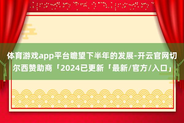 体育游戏app平台　　瞻望下半年的发展-开云官网切尔西赞助商「2024已更新「最新/官方/入口」