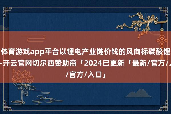 体育游戏app平台以锂电产业链价钱的风向标碳酸锂为例-开云官网切尔西赞助商「2024已更新「最新/官方/入口」