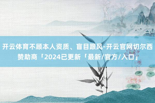 开云体育不顾本人资质、盲目跟风-开云官网切尔西赞助商「2024已更新「最新/官方/入口」