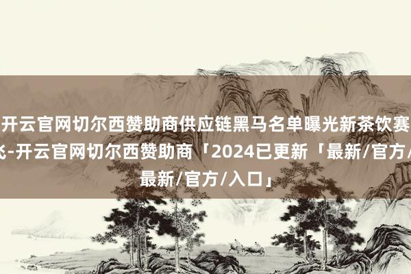 开云官网切尔西赞助商供应链黑马名单曝光新茶饮赛谈腾飞-开云官网切尔西赞助商「2024已更新「最新/官方/入口」