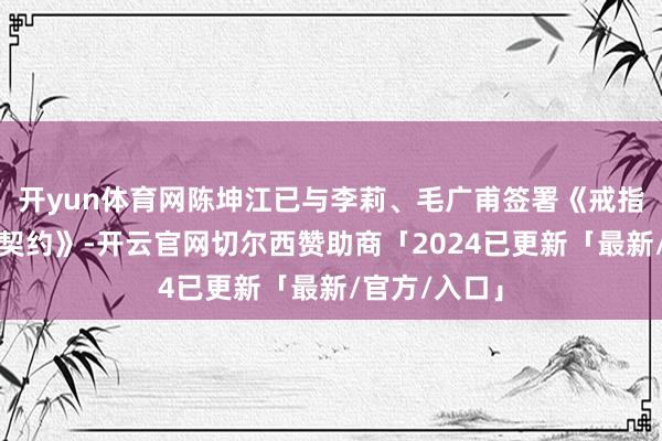 开yun体育网陈坤江已与李莉、毛广甫签署《戒指权变更框架契约》-开云官网切尔西赞助商「2024已更新「最新/官方/入口」