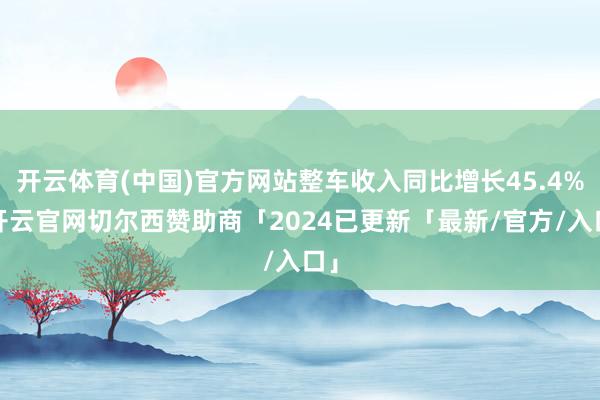 开云体育(中国)官方网站整车收入同比增长45.4%-开云官网切尔西赞助商「2024已更新「最新/官方/入口」