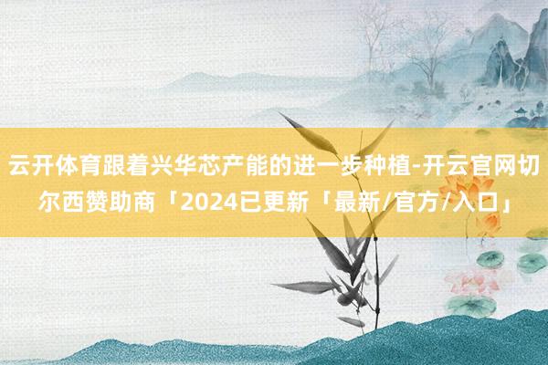 云开体育跟着兴华芯产能的进一步种植-开云官网切尔西赞助商「2024已更新「最新/官方/入口」
