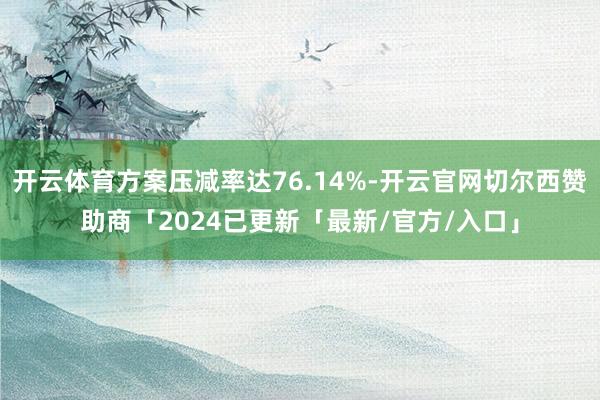 开云体育方案压减率达76.14%-开云官网切尔西赞助商「2024已更新「最新/官方/入口」