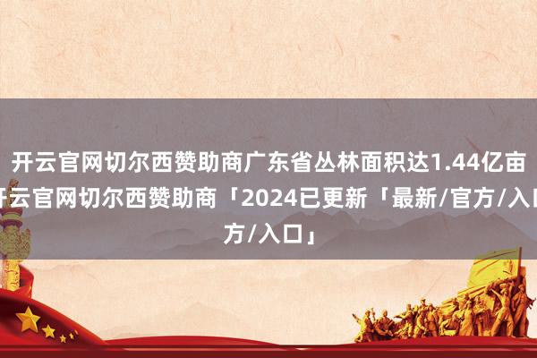 开云官网切尔西赞助商广东省丛林面积达1.44亿亩-开云官网切尔西赞助商「2024已更新「最新/官方/入口」