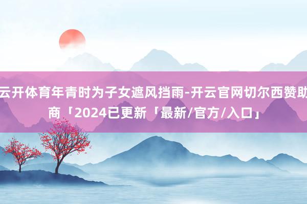 云开体育年青时为子女遮风挡雨-开云官网切尔西赞助商「2024已更新「最新/官方/入口」