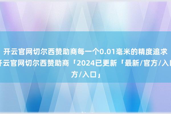 开云官网切尔西赞助商每一个0.01毫米的精度追求-开云官网切尔西赞助商「2024已更新「最新/官方/入口」