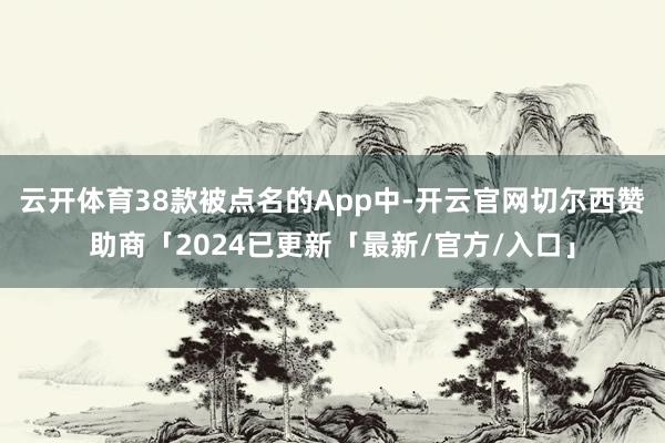 云开体育　　38款被点名的App中-开云官网切尔西赞助商「2024已更新「最新/官方/入口」