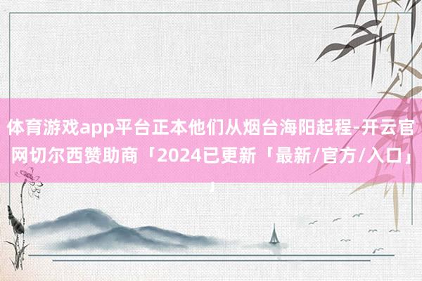 体育游戏app平台正本他们从烟台海阳起程-开云官网切尔西赞助商「2024已更新「最新/官方/入口」