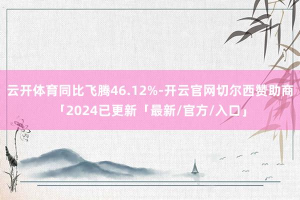 云开体育同比飞腾46.12%-开云官网切尔西赞助商「2024已更新「最新/官方/入口」
