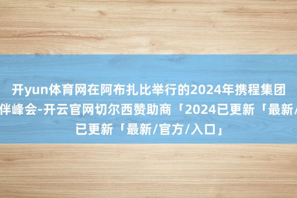开yun体育网在阿布扎比举行的2024年携程集团民众相助伙伴峰会-开云官网切尔西赞助商「2024已更新「最新/官方/入口」