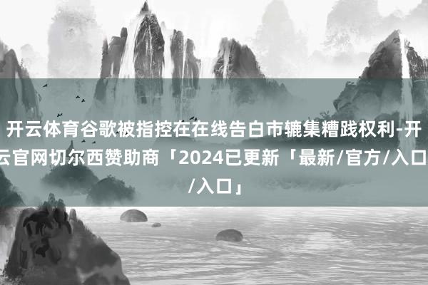 开云体育谷歌被指控在在线告白市辘集糟践权利-开云官网切尔西赞助商「2024已更新「最新/官方/入口」
