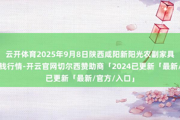 云开体育2025年9月8日陕西咸阳新阳光农副家具有限公司价钱行情-开云官网切尔西赞助商「2024已更新「最新/官方/入口」