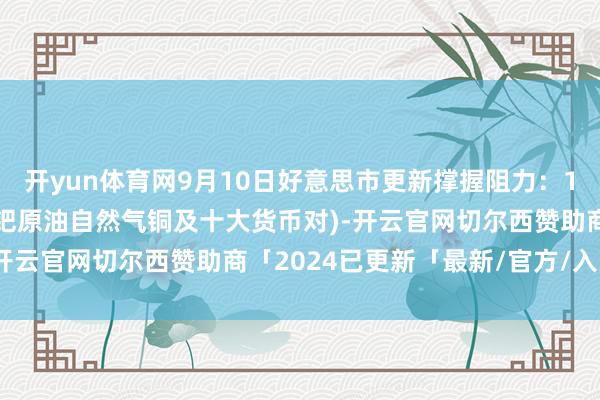 开yun体育网9月10日好意思市更新撑握阻力：18品种撑握阻力(金银铂钯原油自然气铜及十大货币对)-开云官网切尔西赞助商「2024已更新「最新/官方/入口」