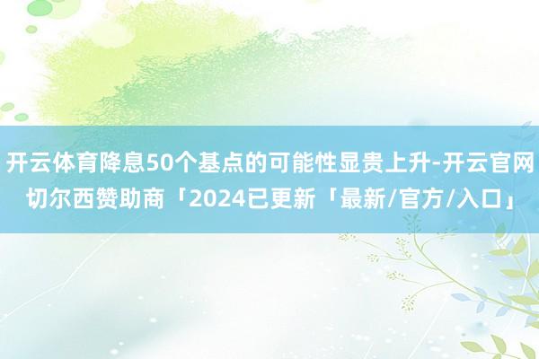 开云体育降息50个基点的可能性显贵上升-开云官网切尔西赞助商「2024已更新「最新/官方/入口」