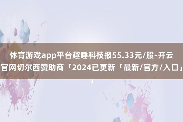 体育游戏app平台趣睡科技报55.33元/股-开云官网切尔西赞助商「2024已更新「最新/官方/入口」