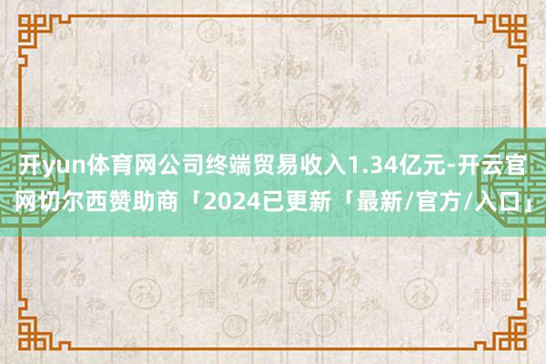 开yun体育网公司终端贸易收入1.34亿元-开云官网切尔西赞助商「2024已更新「最新/官方/入口」