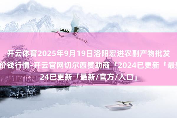 开云体育2025年9月19日洛阳宏进农副产物批发市集有限公司价钱行情-开云官网切尔西赞助商「2024已更新「最新/官方/入口」