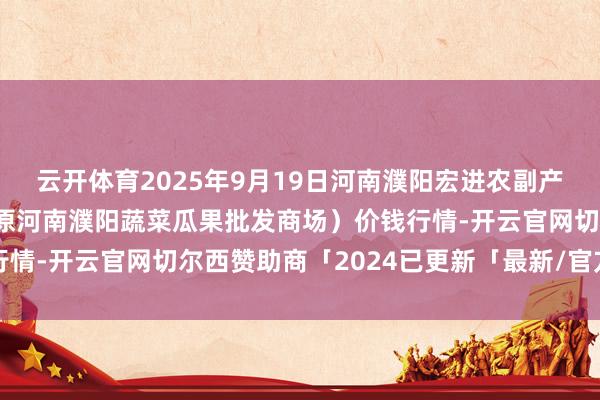 云开体育2025年9月19日河南濮阳宏进农副产物批发商场有限公司(原河南濮阳蔬菜瓜果批发商场)价钱行情-开云官网切尔西赞助商「2024已更新「最新/官方/入口」