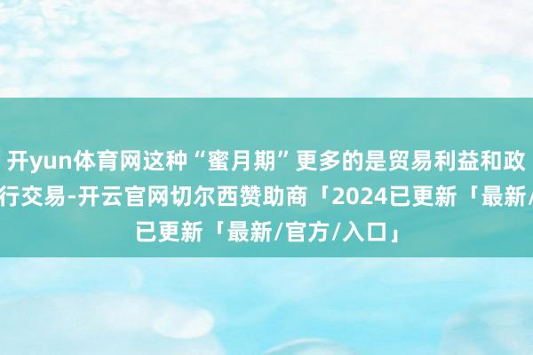 开yun体育网这种“蜜月期”更多的是贸易利益和政事需求的履行交易-开云官网切尔西赞助商「2024已更新「最新/官方/入口」