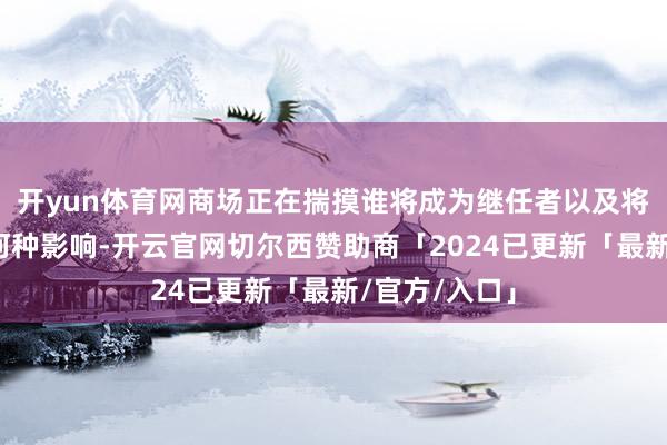 开yun体育网商场正在揣摸谁将成为继任者以及将对计谋产生何种影响-开云官网切尔西赞助商「2024已更新「最新/官方/入口」