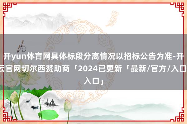 开yun体育网具体标段分离情况以招标公告为准-开云官网切尔西赞助商「2024已更新「最新/官方/入口」