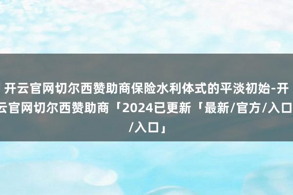 开云官网切尔西赞助商保险水利体式的平淡初始-开云官网切尔西赞助商「2024已更新「最新/官方/入口」