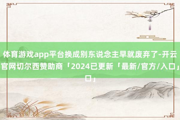 体育游戏app平台换成别东说念主早就废弃了-开云官网切尔西赞助商「2024已更新「最新/官方/入口」