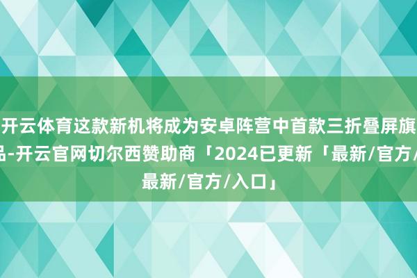 开云体育这款新机将成为安卓阵营中首款三折叠屏旗舰居品-开云官网切尔西赞助商「2024已更新「最新/官方/入口」