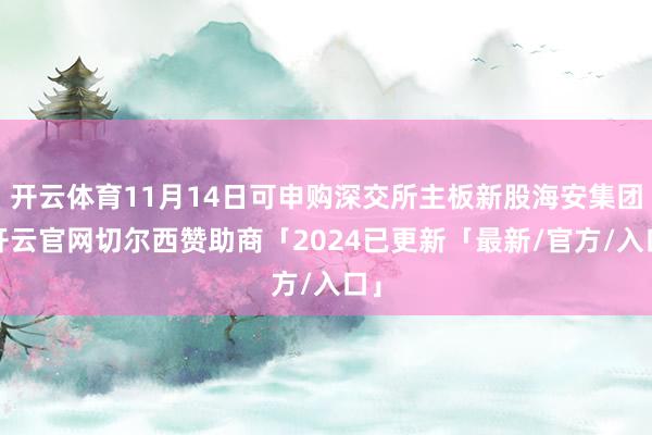 开云体育11月14日可申购深交所主板新股海安集团-开云官网切尔西赞助商「2024已更新「最新/官方/入口」