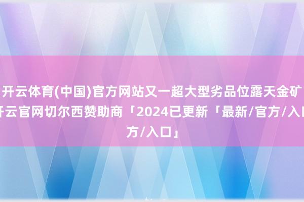 开云体育(中国)官方网站又一超大型劣品位露天金矿-开云官网切尔西赞助商「2024已更新「最新/官方/入口」