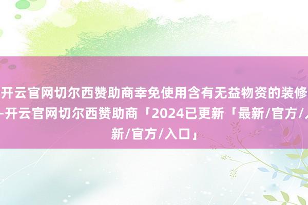 开云官网切尔西赞助商幸免使用含有无益物资的装修材料-开云官网切尔西赞助商「2024已更新「最新/官方/入口」