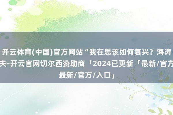 开云体育(中国)官方网站“我在思该如何复兴?海涛是我丈夫-开云官网切尔西赞助商「2024已更新「最新/官方/入口」