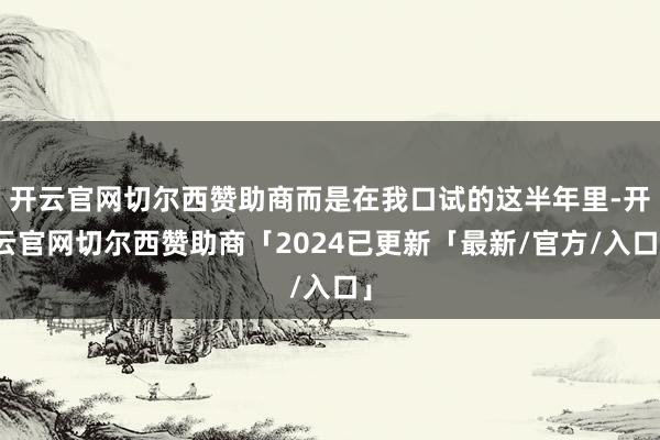开云官网切尔西赞助商而是在我口试的这半年里-开云官网切尔西赞助商「2024已更新「最新/官方/入口」