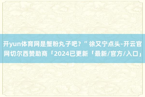 开yun体育网是蟹粉丸子吧?”徐又宁点头-开云官网切尔西赞助商「2024已更新「最新/官方/入口」