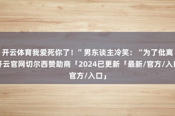 开云体育我爱死你了!”男东谈主冷笑:“为了仳离-开云官网切尔西赞助商「2024已更新「最新/官方/入口」