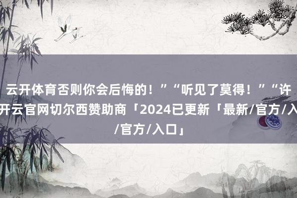 云开体育否则你会后悔的!”“听见了莫得!”“许念-开云官网切尔西赞助商「2024已更新「最新/官方/入口」