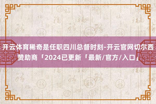 开云体育稀奇是任职四川总督时刻-开云官网切尔西赞助商「2024已更新「最新/官方/入口」