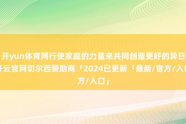 开yun体育网行使家庭的力量来共同创造更好的异日-开云官网切尔西赞助商「2024已更新「最新/官方/入口」