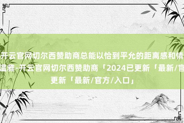 开云官网切尔西赞助商总能以恰到平允的距离感和情至意尽的温雅-开云官网切尔西赞助商「2024已更新「最新/官方/入口」