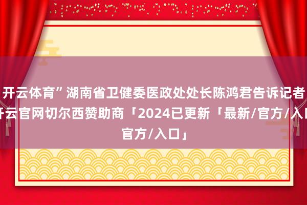 开云体育”湖南省卫健委医政处处长陈鸿君告诉记者-开云官网切尔西赞助商「2024已更新「最新/官方/入口」