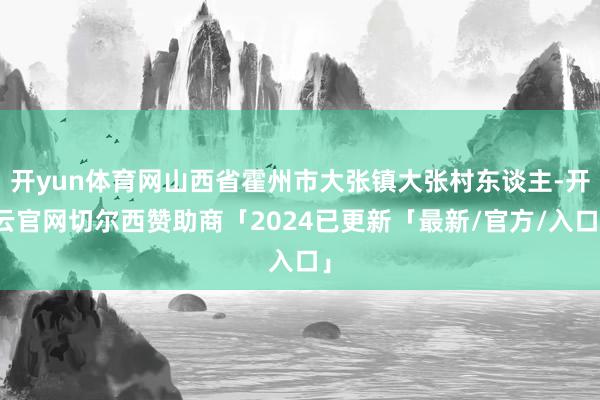 开yun体育网山西省霍州市大张镇大张村东谈主-开云官网切尔西赞助商「2024已更新「最新/官方/入口」