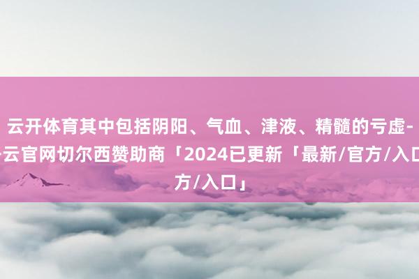 云开体育其中包括阴阳、气血、津液、精髓的亏虚-开云官网切尔西赞助商「2024已更新「最新/官方/入口」